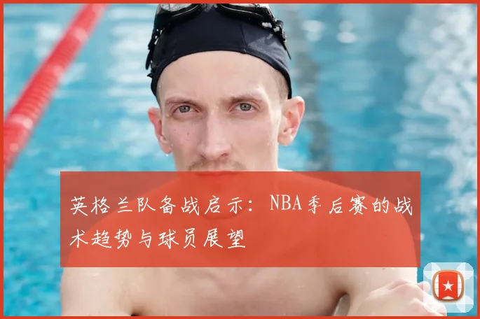英格兰队备战启示:NBA季后赛的战术趋势与球员展望