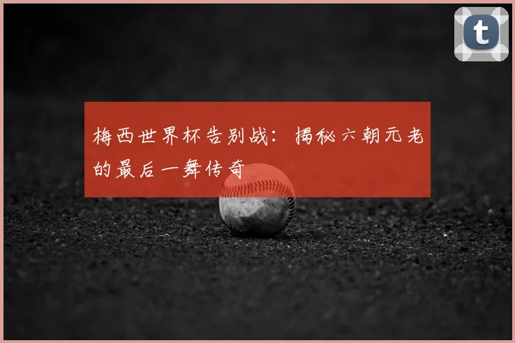 梅西世界杯告别战:揭秘六朝元老的最后一舞传奇