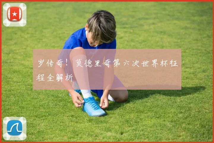 岁传奇!莫德里奇第六次世界杯征程全解析