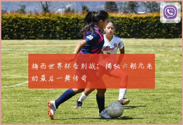 梅西世界杯告别战:揭秘六朝元老的最后一舞传奇
