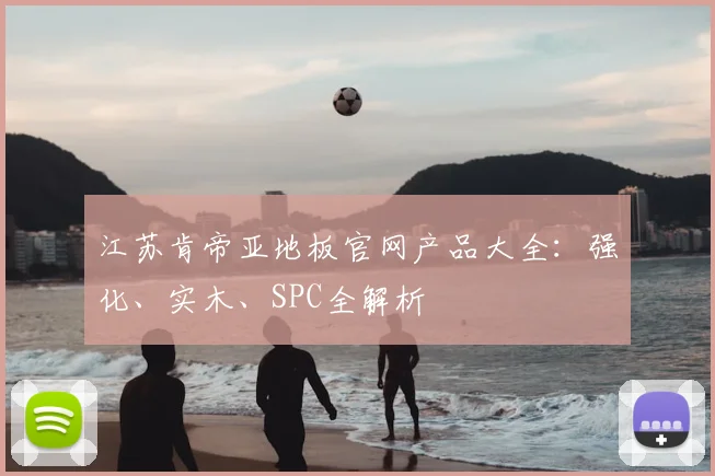 江苏肯帝亚地板官网产品大全：强化、实木、SPC全解析