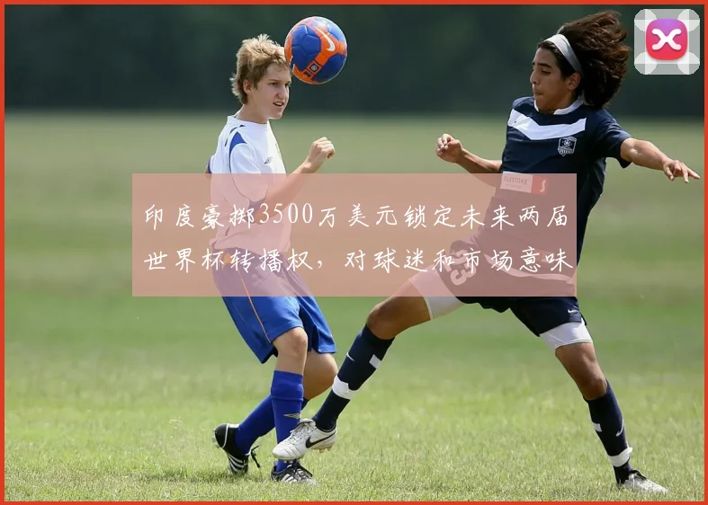 印度豪掷3500万美元锁定未来两届世界杯转播权，对球迷和市场意味着什么？