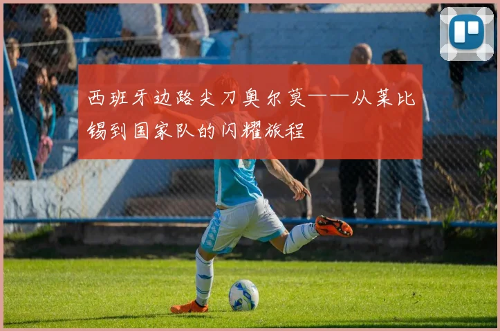 西班牙边路尖刀奥尔莫——从莱比锡到国家队的闪耀旅程