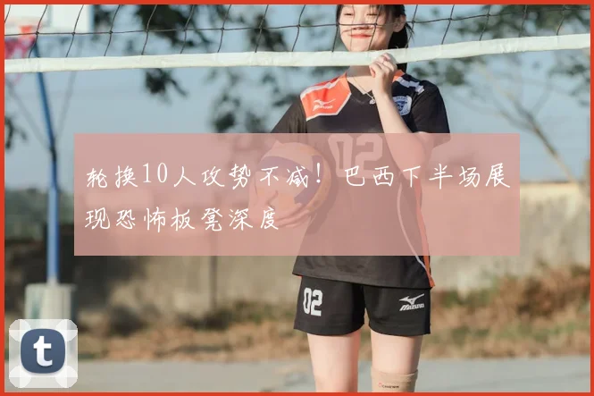 轮换10人攻势不减!巴西下半场展现恐怖板凳深度