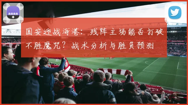 国安迎战海港：残阵主场能否打破不胜魔咒？战术分析与胜负预测