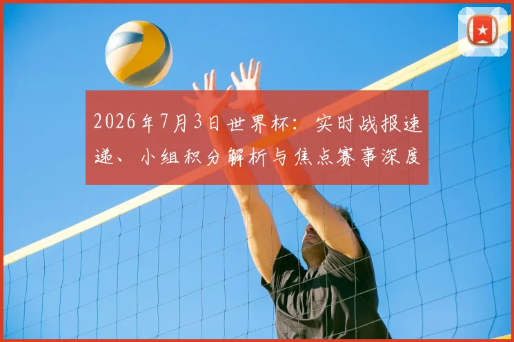 2026年7月3日世界杯：实时战报速递、小组积分解析与焦点赛事深度回顾