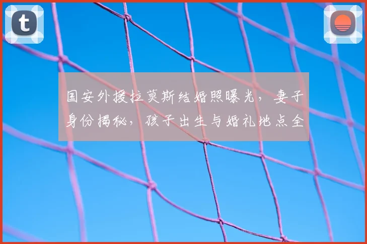 国安外援拉莫斯结婚照曝光，妻子身份揭秘，孩子出生与婚礼地点全解析